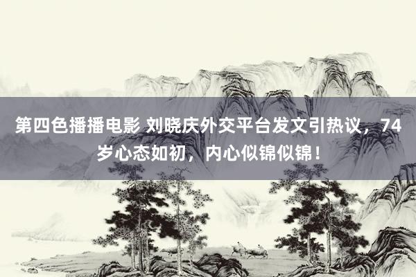 第四色播播电影 刘晓庆外交平台发文引热议，74岁心态如初，内心似锦似锦！
