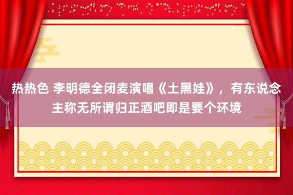 热热色 李明德全闭麦演唱《土黑娃》，有东说念主称无所谓归正酒吧即是要个环境