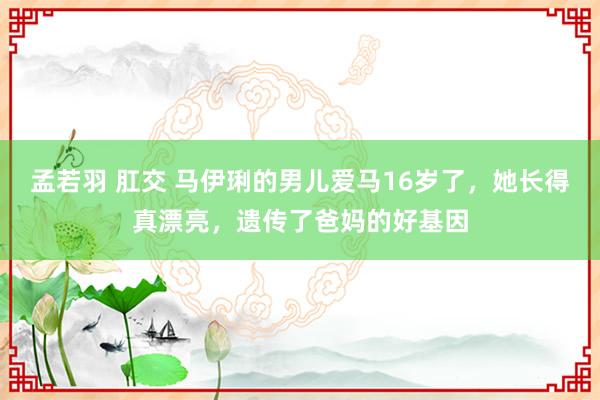 孟若羽 肛交 马伊琍的男儿爱马16岁了，她长得真漂亮，遗传了爸妈的好基因