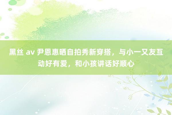 黑丝 av 尹恩惠晒自拍秀新穿搭，与小一又友互动好有爱，和小孩讲话好顺心