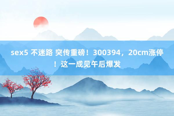 sex5 不迷路 突传重磅！300394，20cm涨停！这一成见午后爆发