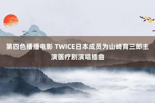 第四色播播电影 TWICE日本成员为山崎育三郎主演医疗剧演唱插曲