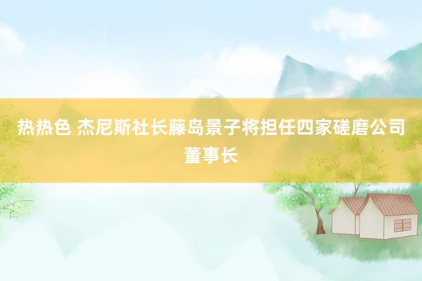 热热色 杰尼斯社长藤岛景子将担任四家磋磨公司董事长