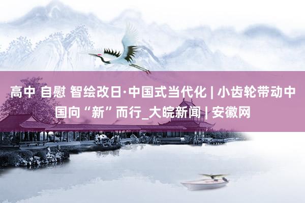 高中 自慰 智绘改日·中国式当代化 | 小齿轮带动中国向“新”而行_大皖新闻 | 安徽网