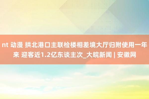 nt 动漫 拱北港口主联检楼相差境大厅归附使用一年来 迎客近1.2亿东谈主次_大皖新闻 | 安徽网