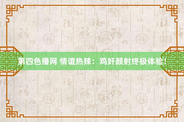 第四色播网 情谊热辣：鸡奸颜射终极体验！