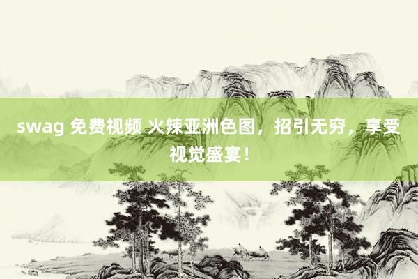 swag 免费视频 火辣亚洲色图，招引无穷，享受视觉盛宴！