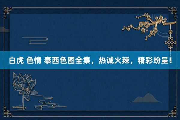 白虎 色情 泰西色图全集，热诚火辣，精彩纷呈！