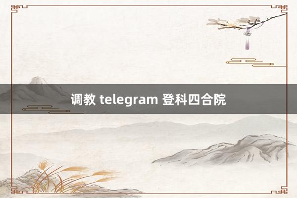 调教 telegram 登科四合院