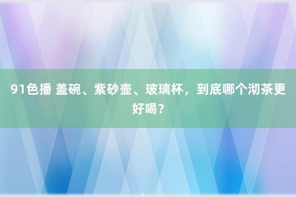 91色播 盖碗、紫砂壶、玻璃杯，到底哪个沏茶更好喝？