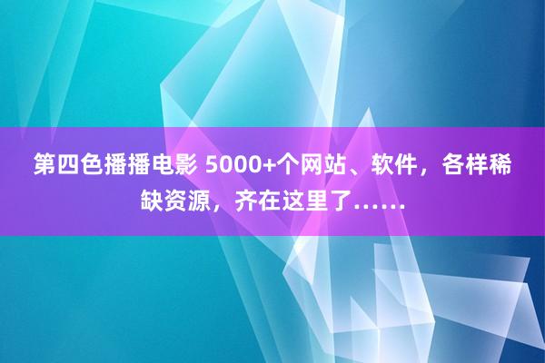 第四色播播电影 5000+个网站、软件，各样稀缺资源，齐在这里了……