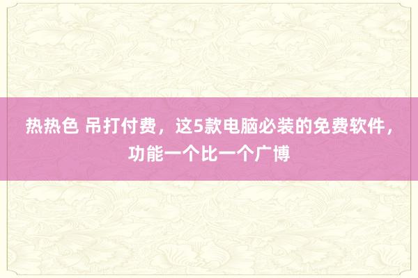 热热色 吊打付费，这5款电脑必装的免费软件，功能一个比一个广博