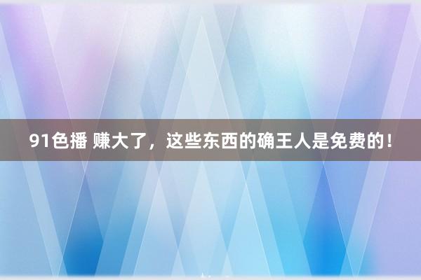 91色播 赚大了，这些东西的确王人是免费的！