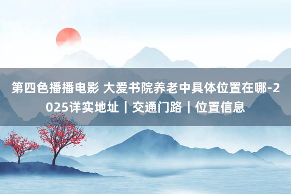 第四色播播电影 大爱书院养老中具体位置在哪-2025详实地址｜交通门路｜位置信息