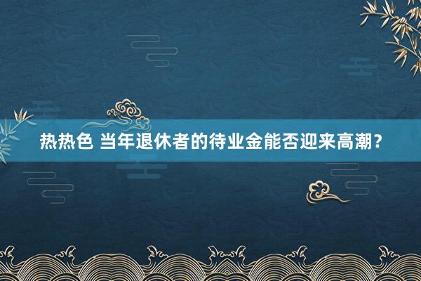 热热色 当年退休者的待业金能否迎来高潮？