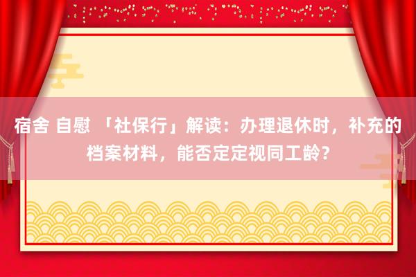 宿舍 自慰 「社保行」解读：办理退休时，补充的档案材料，能否定定视同工龄？