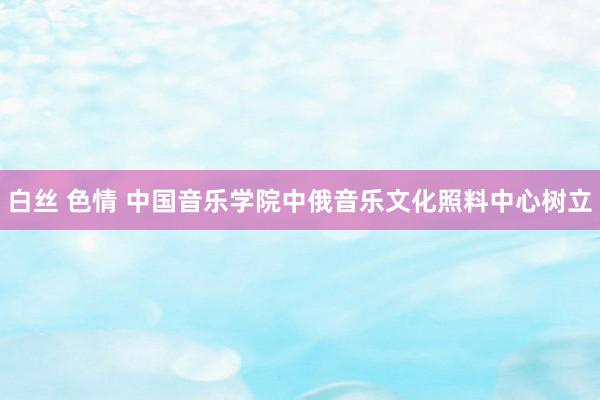 白丝 色情 中国音乐学院中俄音乐文化照料中心树立