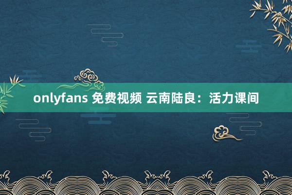 onlyfans 免费视频 云南陆良：活力课间