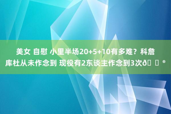 美女 自慰 小里半场20+5+10有多难？科詹库杜从未作念到 现役有2东谈主作念到3次😮