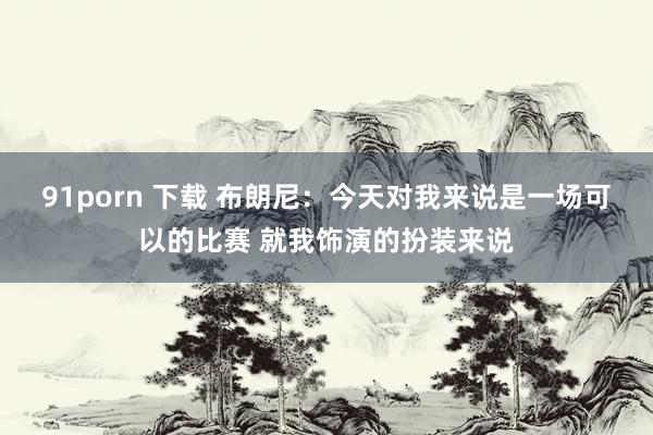 91porn 下载 布朗尼：今天对我来说是一场可以的比赛 就我饰演的扮装来说
