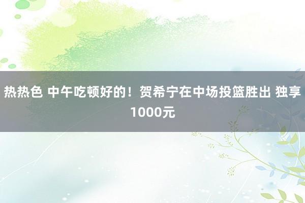 热热色 中午吃顿好的！贺希宁在中场投篮胜出 独享1000元
