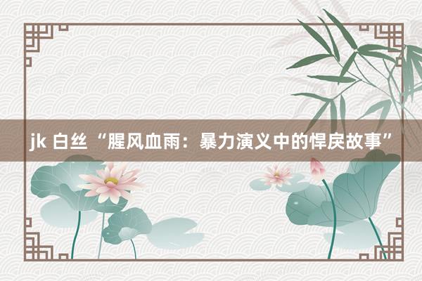 jk 白丝 “腥风血雨：暴力演义中的悍戾故事”