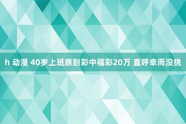 h 动漫 40岁上班族刮彩中福彩20万 直呼幸而没挑