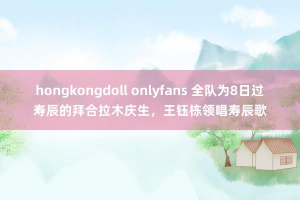 hongkongdoll onlyfans 全队为8日过寿辰的拜合拉木庆生，王钰栋领唱寿辰歌