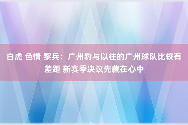 白虎 色情 黎兵：广州豹与以往的广州球队比较有差距 新赛季决议先藏在心中
