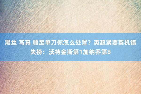 黑丝 写真 顺足单刀你怎么处置？英超紧要契机错失榜：沃特金斯第1加纳乔第8