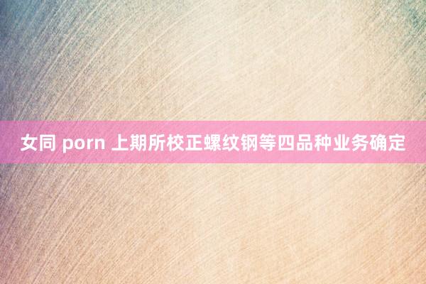 女同 porn 上期所校正螺纹钢等四品种业务确定