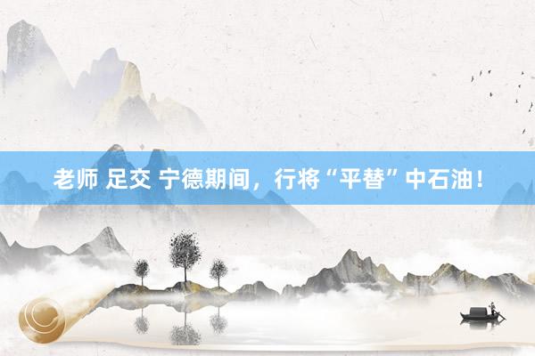 老师 足交 宁德期间，行将“平替”中石油！
