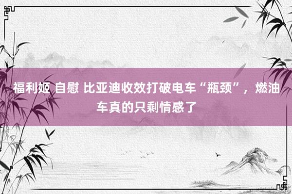 福利姬 自慰 比亚迪收效打破电车“瓶颈”，燃油车真的只剩情感了