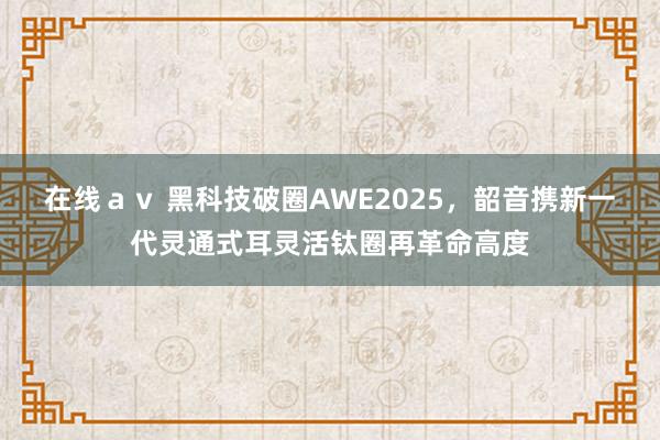 在线ａｖ 黑科技破圈AWE2025，韶音携新一代灵通式耳灵活钛圈再革命高度