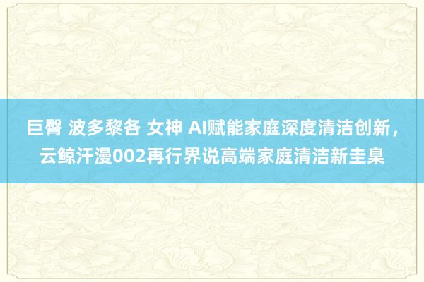 巨臀 波多黎各 女神 AI赋能家庭深度清洁创新，云鲸汗漫002再行界说高端家庭清洁新圭臬