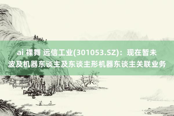 ai 裸舞 远信工业(301053.SZ)：现在暂未波及机器东谈主及东谈主形机器东谈主关联业务