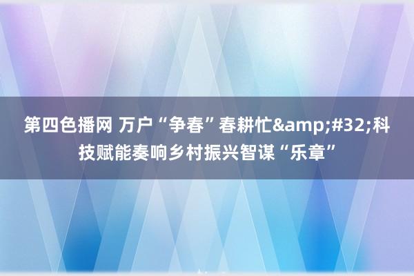 第四色播网 万户“争春”春耕忙&#32;科技赋能奏响乡村振兴智谋“乐章”