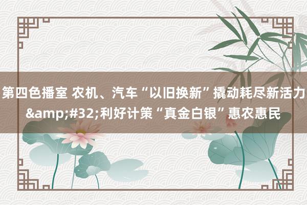 第四色播室 农机、汽车“以旧换新”撬动耗尽新活力&#32;利好计策“真金白银”惠农惠民