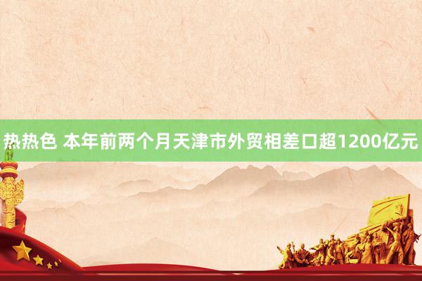 热热色 本年前两个月天津市外贸相差口超1200亿元