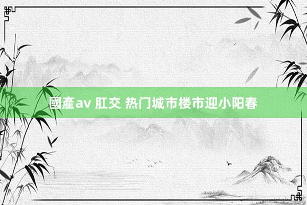 國產av 肛交 热门城市楼市迎小阳春