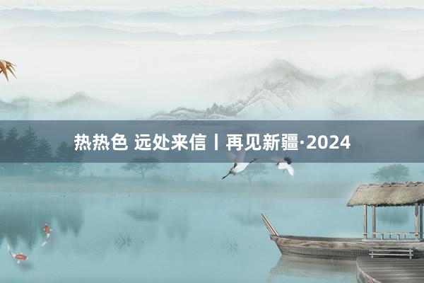 热热色 远处来信丨再见新疆·2024