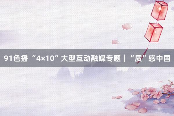 91色播 “4×10”大型互动融媒专题｜“质”感中国