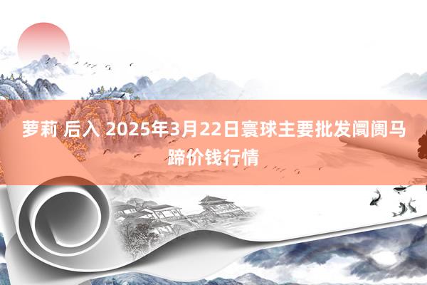 萝莉 后入 2025年3月22日寰球主要批发阛阓马蹄价钱行情