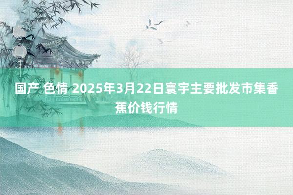 国产 色情 2025年3月22日寰宇主要批发市集香蕉价钱行情