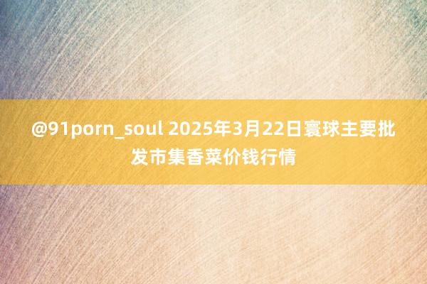 @91porn_soul 2025年3月22日寰球主要批发市集香菜价钱行情