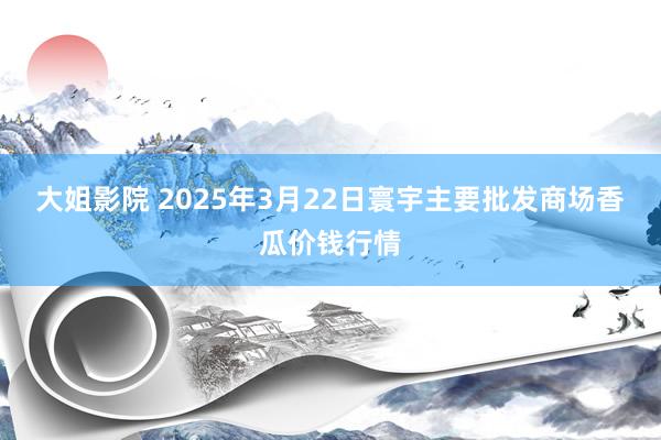 大姐影院 2025年3月22日寰宇主要批发商场香瓜价钱行情