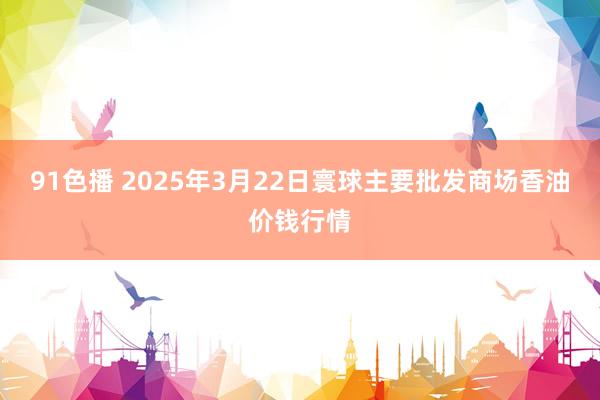 91色播 2025年3月22日寰球主要批发商场香油价钱行情
