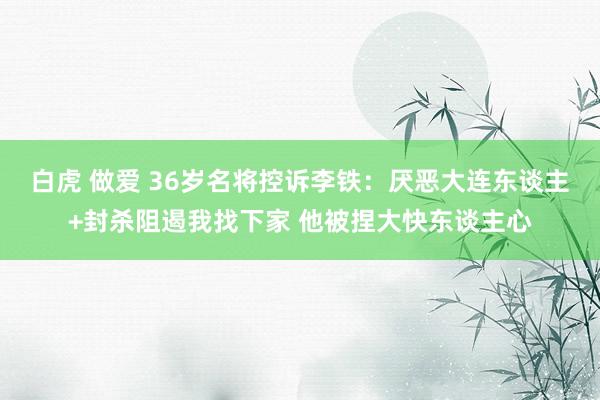 白虎 做爱 36岁名将控诉李铁：厌恶大连东谈主+封杀阻遏我找下家 他被捏大快东谈主心
