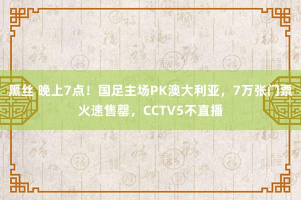 黑丝 晚上7点！国足主场PK澳大利亚，7万张门票火速售罄，CCTV5不直播