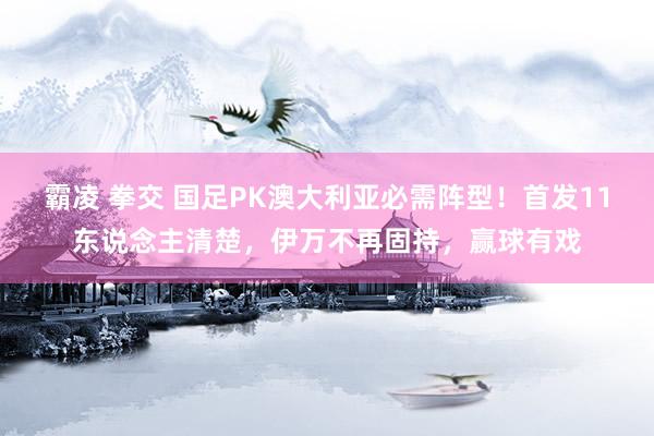 霸凌 拳交 国足PK澳大利亚必需阵型！首发11东说念主清楚，伊万不再固持，赢球有戏